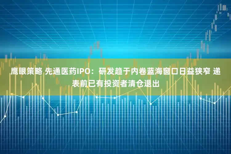 鹰眼策略 先通医药IPO：研发趋于内卷蓝海窗口日益狭窄 递表前已有投资者清仓退出