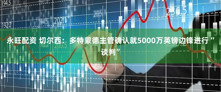 永旺配资 切尔西：多特蒙德主管确认就5000万英镑边锋进行“谈判”