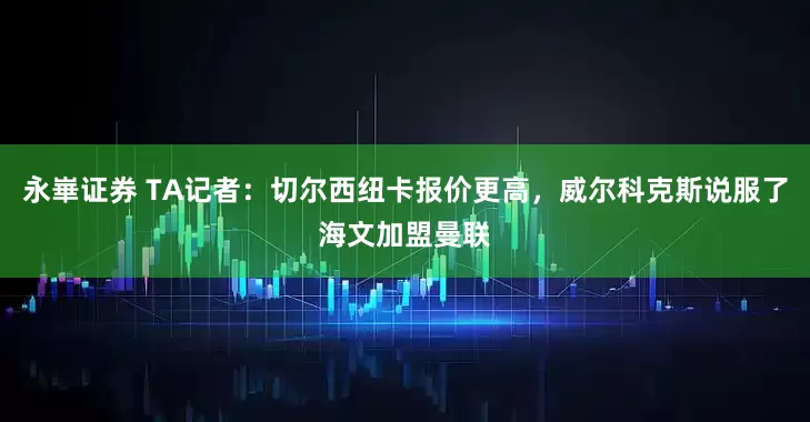 永崋证券 TA记者：切尔西纽卡报价更高，威尔科克斯说服了海文加盟曼联