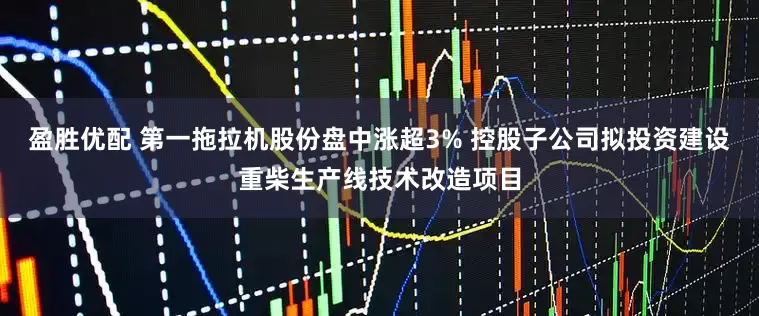盈胜优配 第一拖拉机股份盘中涨超3% 控股子公司拟投资建设重柴生产线技术改造项目