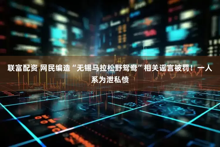 联富配资 网民编造“无锡马拉松野鸳鸯”相关谣言被罚！一人系为泄私愤