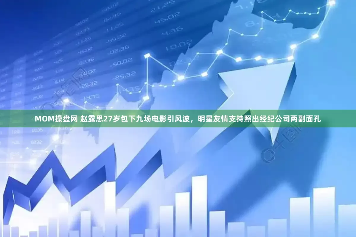 MOM操盘网 赵露思27岁包下九场电影引风波，明星友情支持照出经纪公司两副面孔