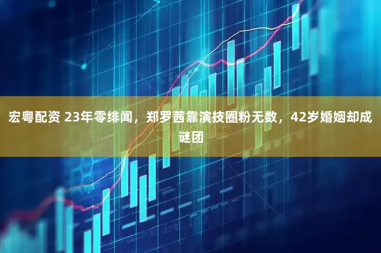 宏粤配资 23年零绯闻，郑罗茜靠演技圈粉无数，42岁婚姻却成谜团