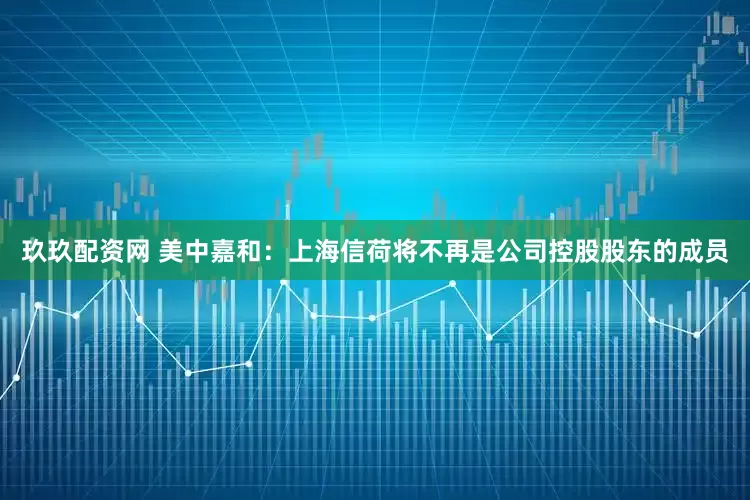 玖玖配资网 美中嘉和：上海信荷将不再是公司控股股东的成员