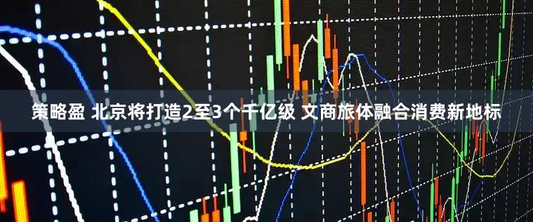 策略盈 北京将打造2至3个千亿级 文商旅体融合消费新地标