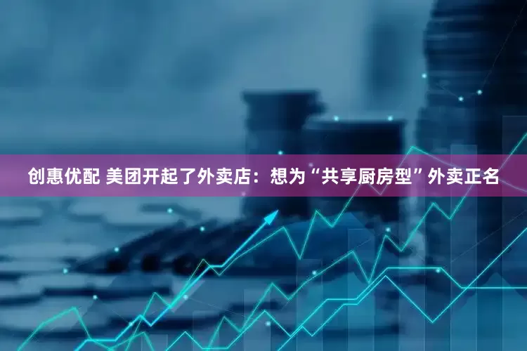 创惠优配 美团开起了外卖店：想为“共享厨房型”外卖正名