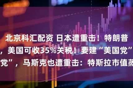 北京科汇配资 日本遭重击！特朗普：日本被宠坏了，美国可收35%关税！要建“美国党”，马斯克也遭重击：特斯拉市值蒸发超3900亿元