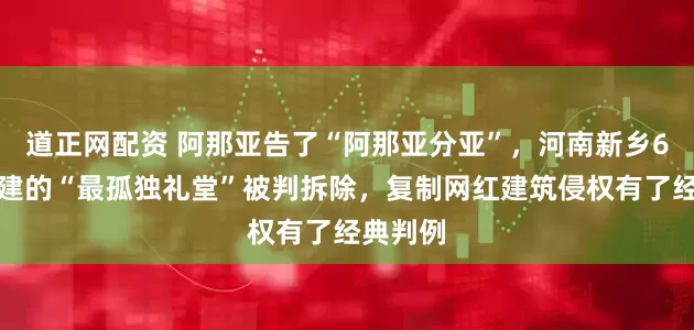 道正网配资 阿那亚告了“阿那亚分亚”，河南新乡6万元仿建的“最孤独礼堂”被判拆除，复制网红建筑侵权有了经典判例