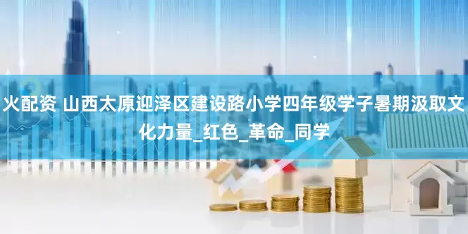火配资 山西太原迎泽区建设路小学四年级学子暑期汲取文化力量_红色_革命_同学