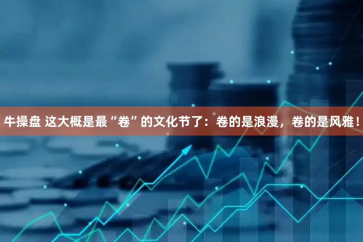 牛操盘 这大概是最“卷”的文化节了：卷的是浪漫，卷的是风雅！
