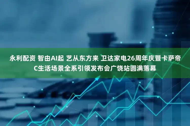 永利配资 智由AI起 艺从东方来 卫达家电26周年庆暨卡萨帝C生活场景全系引领发布会广饶站圆满落幕