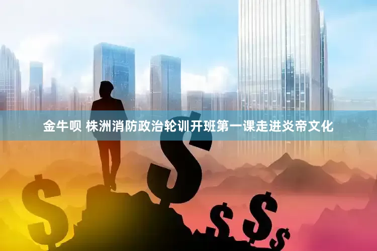 金牛呗 株洲消防政治轮训开班第一课走进炎帝文化