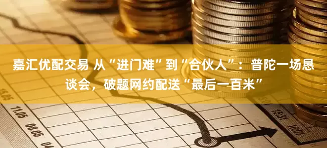 嘉汇优配交易 从“进门难”到“合伙人”：普陀一场恳谈会，破题网约配送“最后一百米”