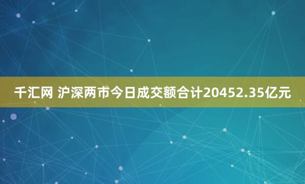 千汇网 沪深两市今日成交额合计20452.35亿元