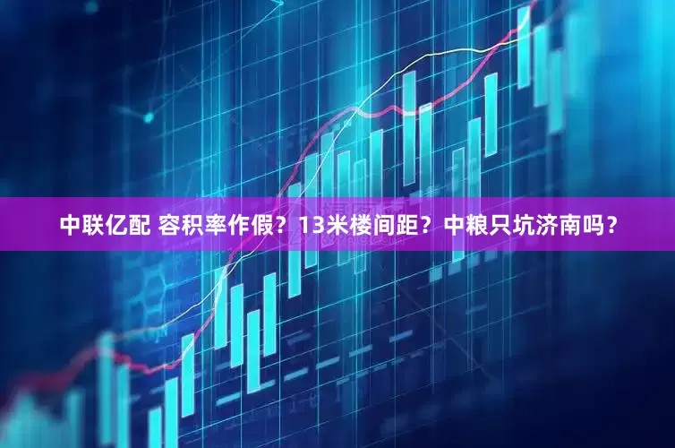 中联亿配 容积率作假？13米楼间距？中粮只坑济南吗？