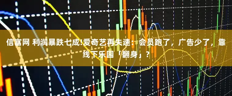 信富网 利润暴跌七成!爱奇艺再失速：会员跑了，广告少了，靠线下乐园「翻身」?