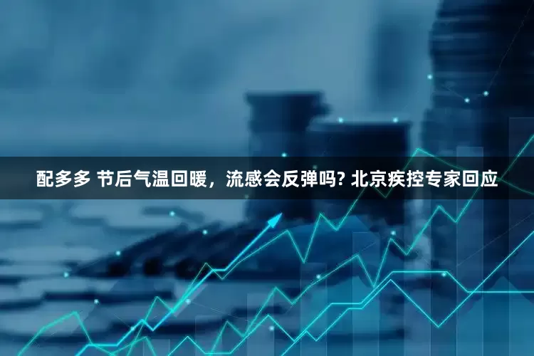 配多多 节后气温回暖，流感会反弹吗? 北京疾控专家回应