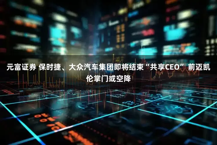 元富证券 保时捷、大众汽车集团即将结束“共享CEO” 前迈凯伦掌门或空降