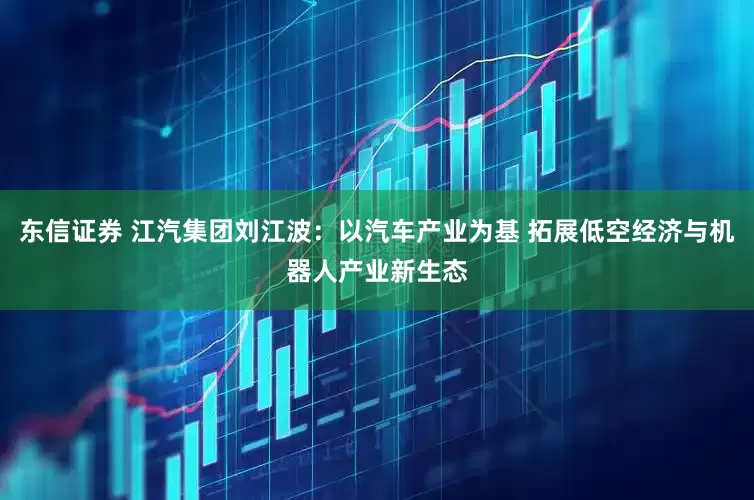 东信证券 江汽集团刘江波：以汽车产业为基 拓展低空经济与机器人产业新生态