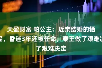 天盈财富 帕公主：近亲结婚的牺牲品，昏迷3年还被任命，泰王做了艰难决定