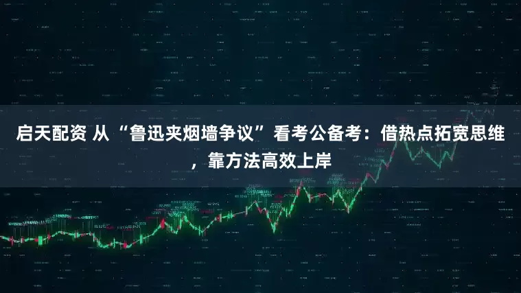 启天配资 从 “鲁迅夹烟墙争议” 看考公备考：借热点拓宽思维，靠方法高效上岸