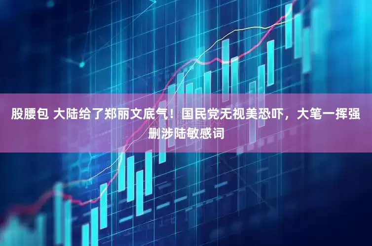 股腰包 大陆给了郑丽文底气！国民党无视美恐吓，大笔一挥强删涉陆敏感词