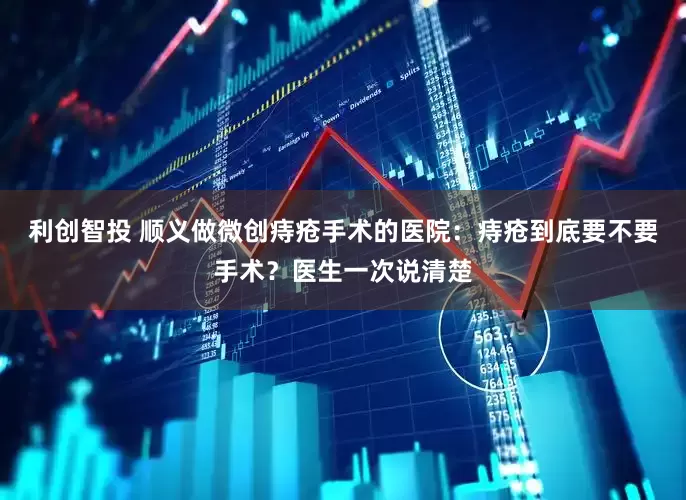 利创智投 顺义做微创痔疮手术的医院：痔疮到底要不要手术？医生一次说清楚